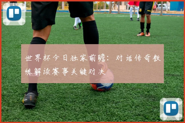 世界杯今日独家前瞻：对话传奇教练解读赛事关键对决