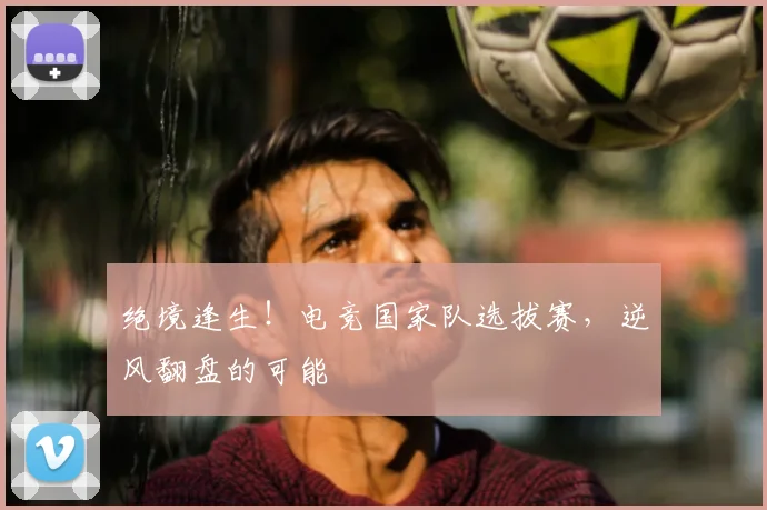 绝境逢生！电竞国家队选拔赛，逆风翻盘的可能
