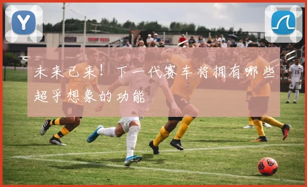 未来已来!下一代赛车将拥有哪些超乎想象的功能
