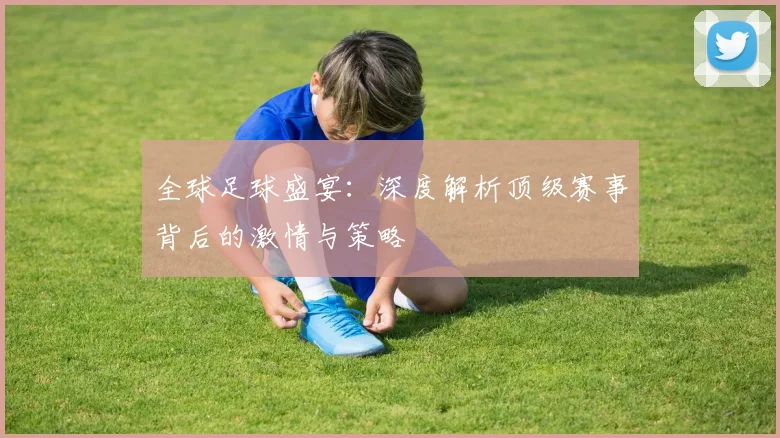 全球足球盛宴：深度解析顶级赛事背后的激情与策略