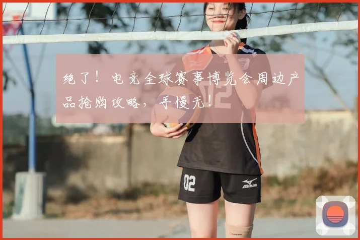 绝了!电竞全球赛事博览会周边产品抢购攻略,手慢无!