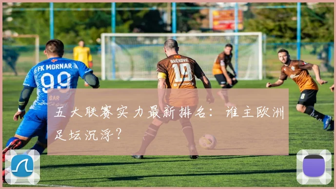五大联赛实力最新排名:谁主欧洲足坛沉浮?