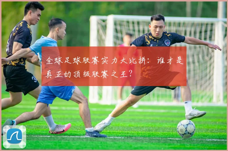 全球足球联赛实力大比拼:谁才是真正的顶级联赛之王?