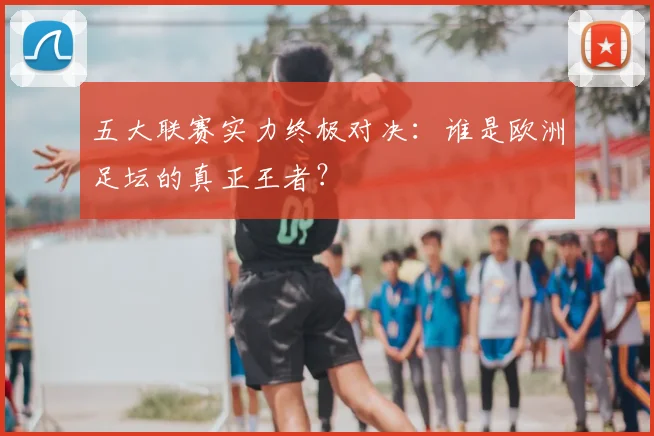 五大联赛实力终极对决:谁是欧洲足坛的真正王者?