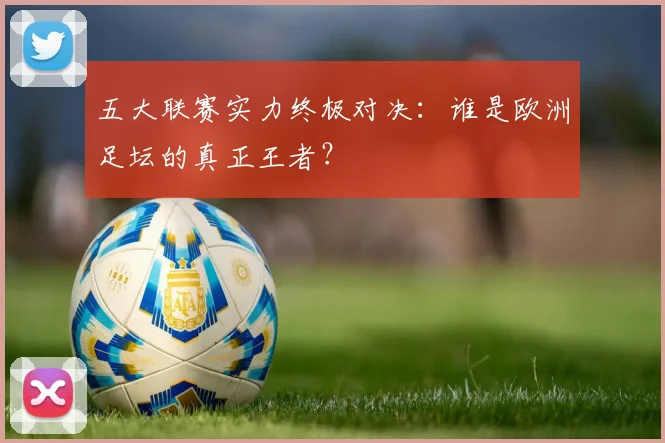 五大联赛实力终极对决:谁是欧洲足坛的真正王者?